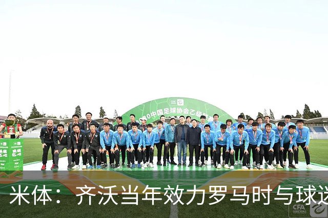 米体：齐沃当年效力罗马时与球迷结怨，如今以教练身份重返罗马